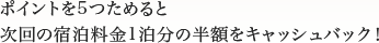 ポイントを5つためると次回の宿泊料金1泊分の半額をキャッシュバック！